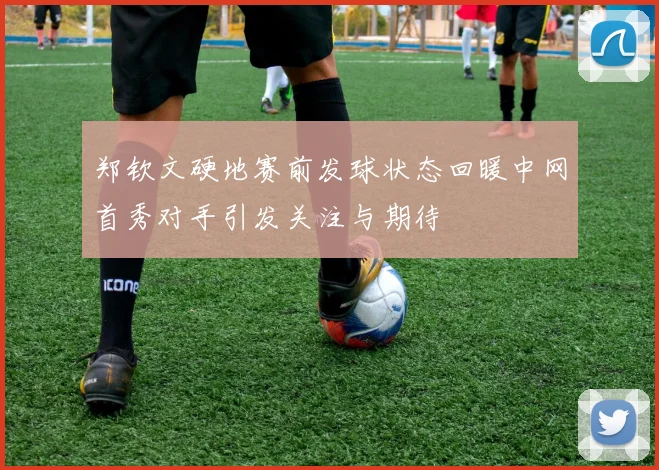 郑钦文硬地赛前发球状态回暖中网首秀对手引发关注与期待