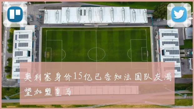 奥利塞身价15亿已告知法国队友渴望加盟皇马